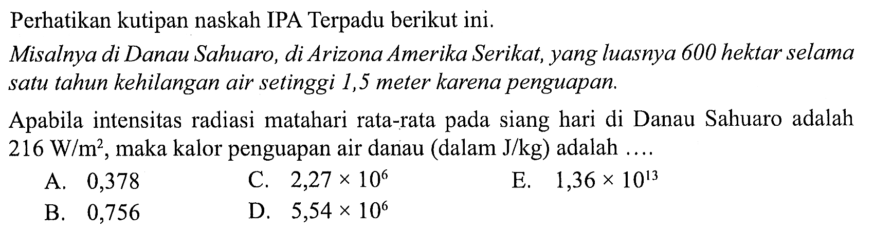 Perhatikan kutipan naskah IPA Terpadu berikut ini. 
Misalnya di Danau Sahuaro, di Arizona Amerika Serikat, yang luasnya 600 hektar selama satu tahun kehilangan air setinggi 1,5 meter karena penguapan. 
Apabila intensitas radiasi matahari rata-rata pada siang hari di Danau Sahuaro adalah 216 W/m^2, maka kalor penguapan air danau (dalam J/kg) adalah ....