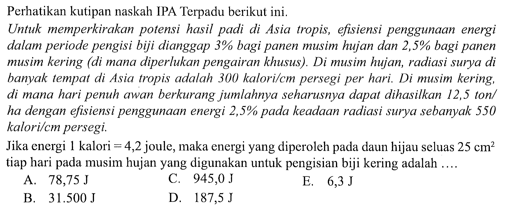 Perhatikan kutipan naskah IPA Terpadu berikut ini.
Untuk memperkirakan potensi hasil padi di Asia tropis, efisiensi penggunaan energi dalam periode pengisi biji dianggap 3% bagi panen musim hujan dan 2,5% bagi panen musim kering (di mana diperlukan pengairan khusus). Di musim hujan, radiasi surya di banyak tempat di Asia tropis adalah 300 kalori/cm persegi per hari. Di musim kering, di mana hari penuh awan berkurang jumlahnya seharusnya dapat dihasilkan 12,5 ton/ ha dengan efisiensi penggunaan energi  2,5 %  pada keadaan radiasi surya sebanyak 550 kalori/cm persegi.

Jika energi 1 kalori  =4,2  joule, maka energi yang diperoleh pada daun hijau seluas  25 cm^(2)  tiap hari pada musim hujan yang digunakan untuk pengisian biji kering adalah  ... 
A.  78,75 ~J 
C.  945,0 ~J 
E.  6,3 ~J 
B.  31.500 ~J 
D.  187,5 ~J 