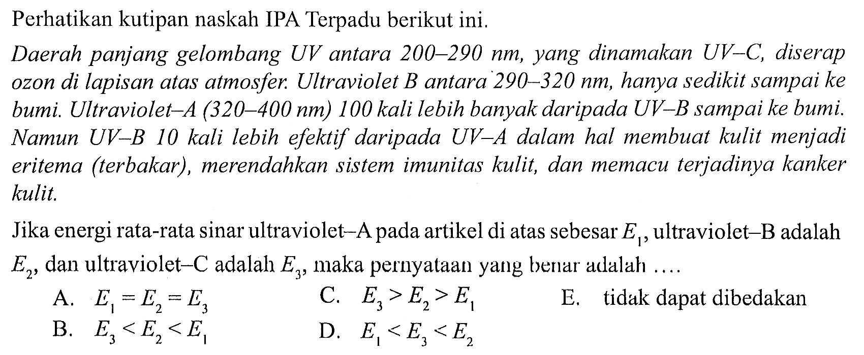 Perhatikan kutipan naskah IPA Terpadu berikut ini.
Daerah panjang gelombang UV antara 200-290 nm, yang dinamakan UV-C, diserap ozon di lapisan atas atmosfer. Ultraviolet  B  antara  290-320 ~nm , hanya sedikit sampai ke bumi. Ultraviolet-A (320–400 nm) 100 kali lebih banyak daripada UV-B sampai ke bumi. Namun  U V-B 10  kali lebih efektif daripada  U V-A  dalam hal membuat kulit menjadi eritema (terbakar), merendahkan sistem imunitas kulit, dan memacu terjadinya kanker kulit.

Jika energi rata-rata sinar ultraviolet-A pada artikel di atas sebesar  E_(1) , ultraviolet-B adalah  E_(2) , dan ultraviolet  -C  adalah  E_(3) , maka pernyataan yang benar adalah ....
A.  E_(1)=E_(2)=E_(3) 
C.  E_(3)>E_(2)>E_(1) 
E. tidak dapat dibedakan
B.  E_(3)<E_(2)<E_(1) 
D.  E_(1)<E_(3)<E_(2) 