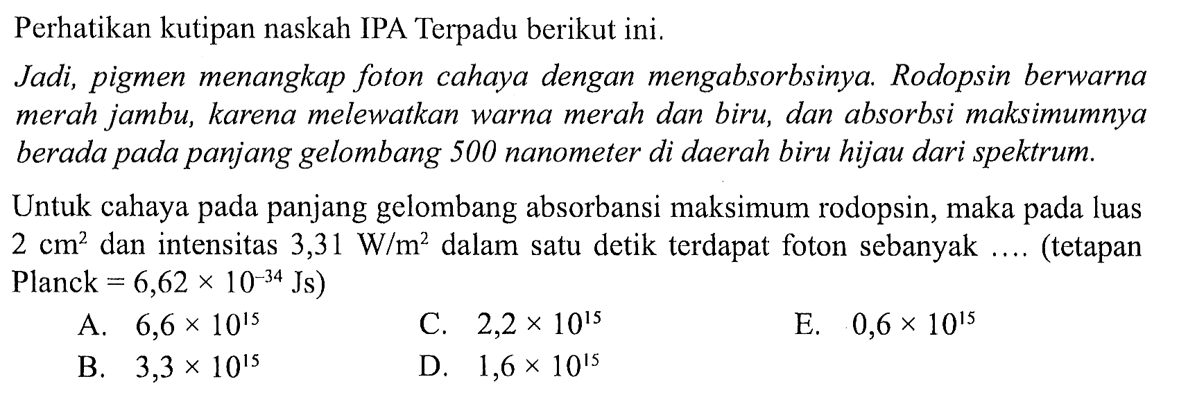 Perhatikan kutipan naskah IPA Terpadu berikut ini.
Jadi, pigmen menangkap foton cahaya dengan mengabsorbsinya. Rodopsin berwarna merah jambu, karena melewatkan warna merah dan biru, dan absorbsi maksimumnya berada pada panjang gelombang 500 nanometer di daerah biru hijau dari spektrum.
Untuk cahaya pada panjang gelombang absorbansi maksimum rodopsin, maka pada luas  2 cm^2  dan intensitas  3,31 W / m^2  dalam satu detik terdapat foton sebanyak .... (tetapan Planck  =6,62 x 10^(-34) Js  )
A.  6,6 x 10^15 
C.  2,2 x 10^15 
E.  0,6 x 10^15 
B.  3,3 x 10^15 
D.  1,6 x 10^15 