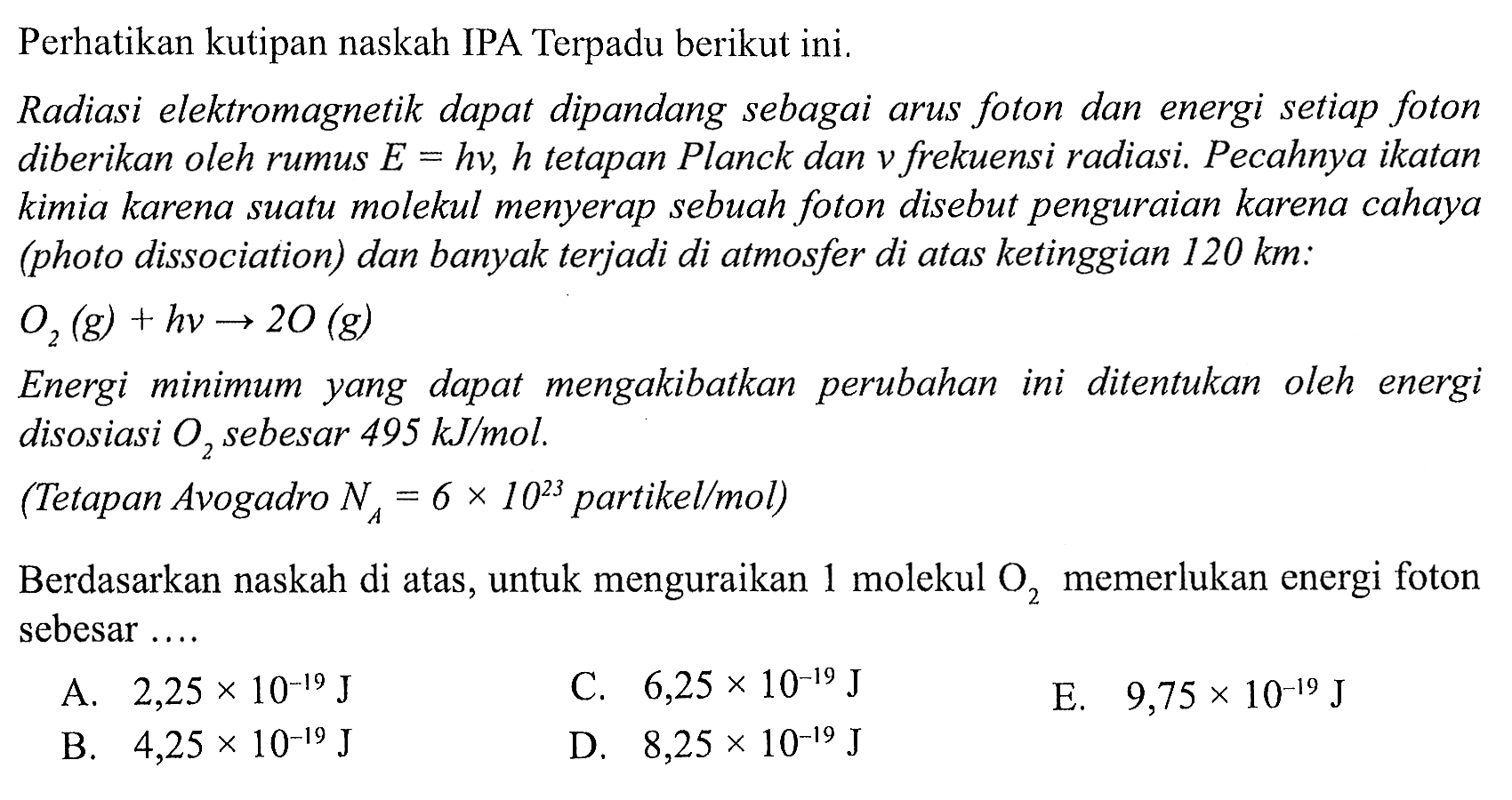 Perhatikan kutipan naskah IPA Terpadu berikut ini.
Radiasi elektromagnetik dapat dipandang sebagai arus foton dan energi setiap foton diberikan oleh rumus  E=h v , h tetapan Planck dan v frekuensi radiasi. Pecahnya ikatan kimia karena suatu molekul menyerap sebuah foton disebut penguraian karena cahaya (photo dissociation) dan banyak terjadi di atmosfer di atas ketinggian  120 km  :  O_(2)(g)+hv -> 2 O(g) 
Energi minimum yang dapat mengakibatkan perubahan ini ditentukan oleh energi disosiasi  O_(2)  sebesar  495 KJ / mol .
(Tetapan Avogadro  NA=6 x 10^(23)  partikel/mol)
Berdasarkan naskah di atas, untuk menguraikan 1 molekul  O_(2)  memerlukan energi foton sebesar ....
A.  2,25 x 10^(-19) J 
C.  6,25 x 10^(-19) J 
E.  9,75 x 10^(-19) J 
B.  4,25 x 10^(-19) J 
D.  8,25 x 10^(-19) J 