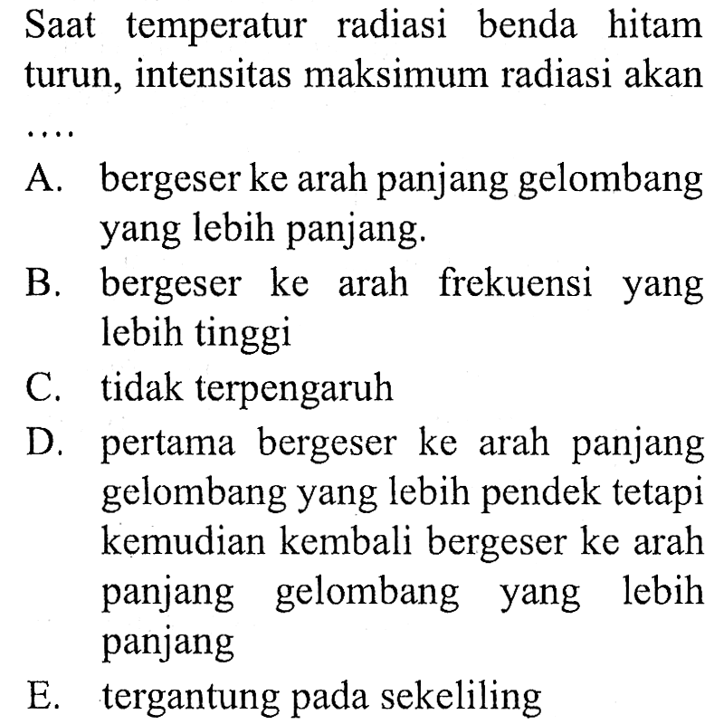 SAt temperatur radiasi benda hitam turun, intensitas maksimum radiasi akan
 .. 
A. bergeser ke arah panjang gelombang yang lebih panjang.
B. bergeser ke arah frekuensi yang lebih tinggi
C. tidak terpengaruh
D. pertama bergeser ke arah panjang gelombang yang lebih pendek tetapi kemudian kembali bergeser ke arah panjang gelombang yang lebih panjang
E. tergantung pada sekeliling