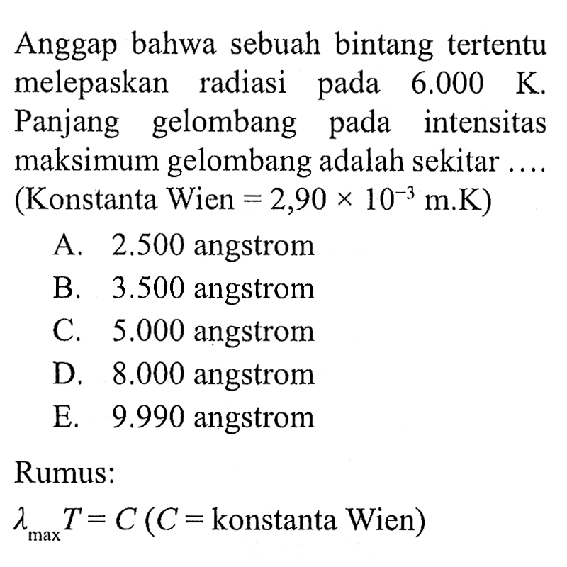 Anggap bahwa sebuah bintang tertentu melepaskan radiasi pada  6.000 K . Panjang gelombang pada intensitas maksimum gelombang adalah sekitar....
(Konstanta Wien  =2,90 x 10^-3 m . K  )
A.  2.500  angstrom
B.  3.500  angstrom
C.  5.000  angstrom
D.  8.000  angstrom
E.  9.990  angstrom
Rumus:
 lambda max T=C(C=  konstanta Wien  ) 