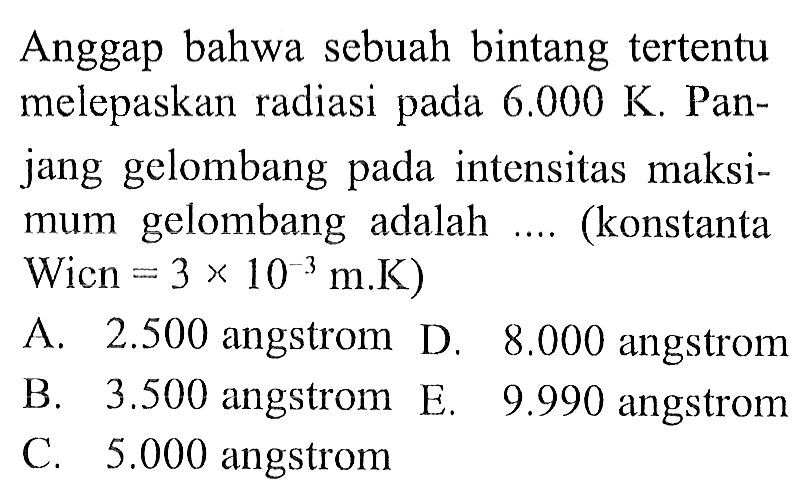 Anggap bahwa sebuah bintang tertentu melepaskan radiasi pada  6.000 K . Panjang gelombang pada intensitas maksimum gelombang adalah .... (konstanta Wicn  =3 x 10^-3 m . K  )
A.  2.500  angstrom D.  8.000  angstrom
B.  3.500  angstrom E.  9.990  angstrom
C.  5.000  angstrom