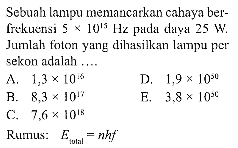 Sebuah lampu memancarkan cahaya berfrekuensi  5 x 10^15 Hz  pada daya  25 W . Jumlah foton yang dihasilkan lampu per sekon adalah ....
A.  1,3 x 10^16 
D.  1,9 x 10^(50) 
B.  8,3 x 10^17 
E.  3,8 x 10^(50) 
C.  7,6 x 10^18 
Rumus:  E_( {total ))=n h f 