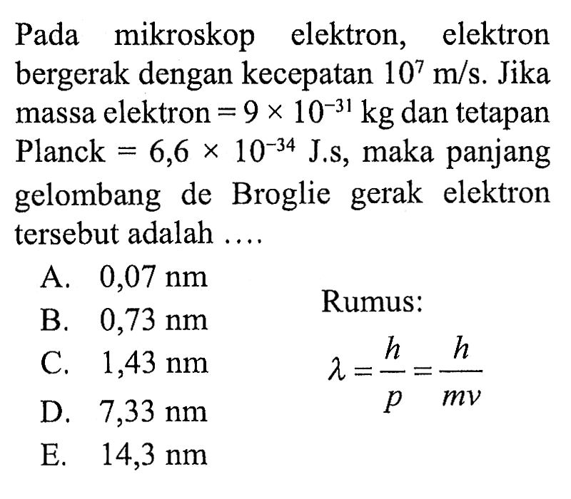 Pada mikroskop elektron, elektron bergerak dengan kecepatan  10^7 m / s .  Jika massa elektron  =9 x 10^(-31) kg  dan tetapan Planck  =6,6 x 10^(-34) J . s , maka panjang gelombang de Broglie gerak elektron tersebut adalah ....
A.  0,07 Nm 
B.  0,73 Nm  Rumus:
C.  1,43 Nm 
 lambda=(h)/(p)=(h)/(m v) 
D.  7,33 Nm 
E.  14,3 Nm 