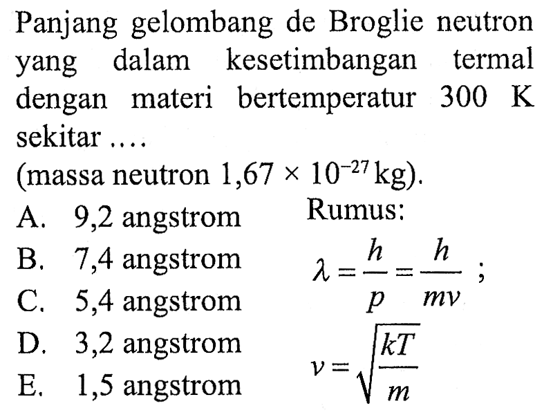 Panjang gelombang de Broglie neutron yang dalam kesetimbangan termal dengan materi bertemperatur  300 K  sekitar ....
(massa neutron  1,67 x 10^(-27) kg  ).
A. 9,2 angstrom Rumus:
 begin{array)/(l) { B. ) 7,4  { angstrom )   { C. ) 5,4  { angstrom )end{array)  lambda=(h)/(p)=(h)/(m v) ; 
C. 5,4 angstrom D. 3,2 angstrom
 begin{array)/(l) { D. ) 3,2  { angstrom )   { E. ) 1,5  { angstrom )end{array)  v=akar((k T)/(m)) 