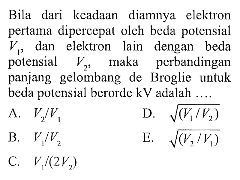 Bila dari keadAn diamnya elektron pertama dipercepat oleh beda potensial  v1 , dan elektron lain dengan beda potensial  v2 , maka perbandingan panjang gelombang de Broglie untuk beda potensial berorde  kV  adalah  ... .
A.  v2 / v1 
D.  akar((v1 / v2)) 
B.  v1 / v2 
E.  akar((v2 / v1)) 
C.  v1 /(2 v2) 