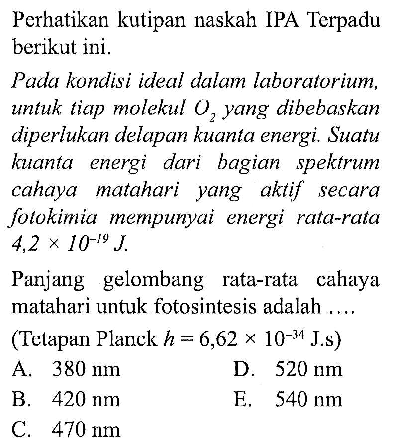 Perhatikan kutipan naskah IPA Terpadu berikut ini.

Pada kondisi ideal dalam laboratorium, untuk tiap molekul  O_(2)  yang dibebaskan diperlukan delapan kuanta energi. Suatu kuanta energi dari bagian spektrum cahaya matahari yang aktif secara fotokimia mempunyai energi rata-rata  4,2 x 10^(-19) J .

Panjang gelombang rata-rata cahaya matahari untuk fotosintesis adalah ....
(Tetapan Planck  h=6,62 x 10^(-34) J . s  )
A.  380 Nm 
D.  520 Nm 
B.  420 Nm 
E.  540 Nm 
C.  470 Nm 