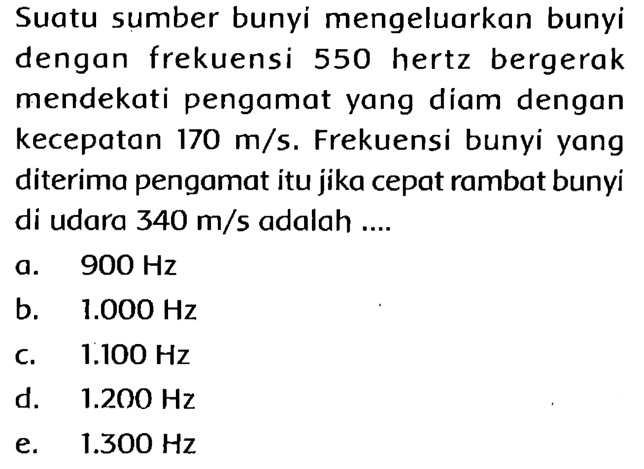 Suatu sumber bunyi mengeluarkan bunyi dengan frekuensi 550 hertz bergerak mendekati pengamat yang diam dengan kecepatan  170 m / s . Frekuensi bunyi yang diterima pengamat itu jika cepat rambat bunyi di udara  340 m / s  adalah ....
a.  900 Hz 
b.   1.000 Hz 
c.  1.100 Hz 
d.  1.200 Hz 
e.   1.300 Hz 