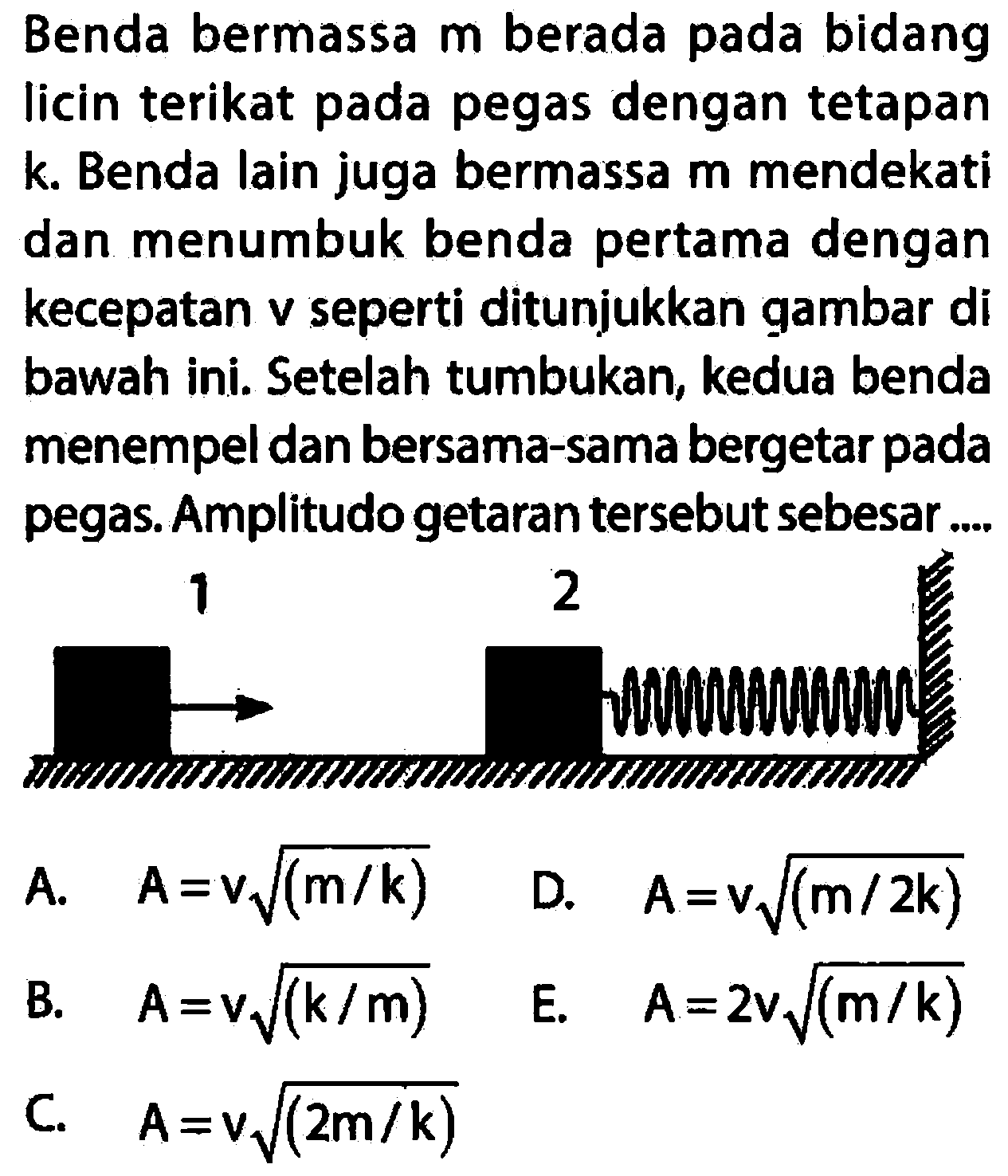 Benda bermassa  m  berada pada bidang licin terikat pada pegas dengan tetapan  k . Benda lain juga bermassa  m  mendekati dan menumbuk benda pertama dengan kecepatan v seperti ditunjukkan gambar di bawah ini. Setelah tumbukan, kedua benda menempel dan bersama-sama bergetar pada pegas. Amplitudo getaran tersebut sebesar ....
 mathrm{~ ш и ш и т и) 
A.  A=v akar((m / k)) 
D.  A=v akar((m / 2 k)) 
B.  A=v akar((k / m)) 
E.  A=2 v akar((m / k)) 
C.  A=v akar((2 m / k)) 