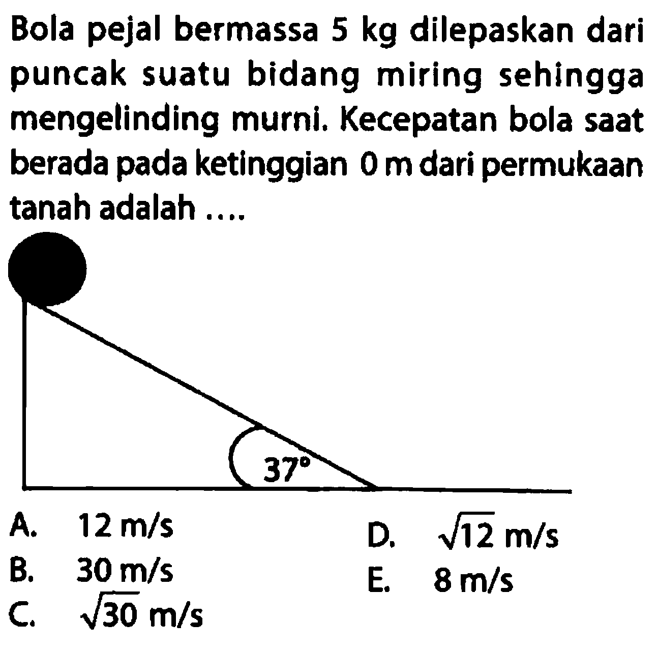 Bola pejal bermassa 5 kg dilepaskan dari puncak suatu bidang miring sehingga mengelinding murni. Kecepatan bola saat berada pada ketinggian 0 m dari permukaan tanah adalah .... 37
