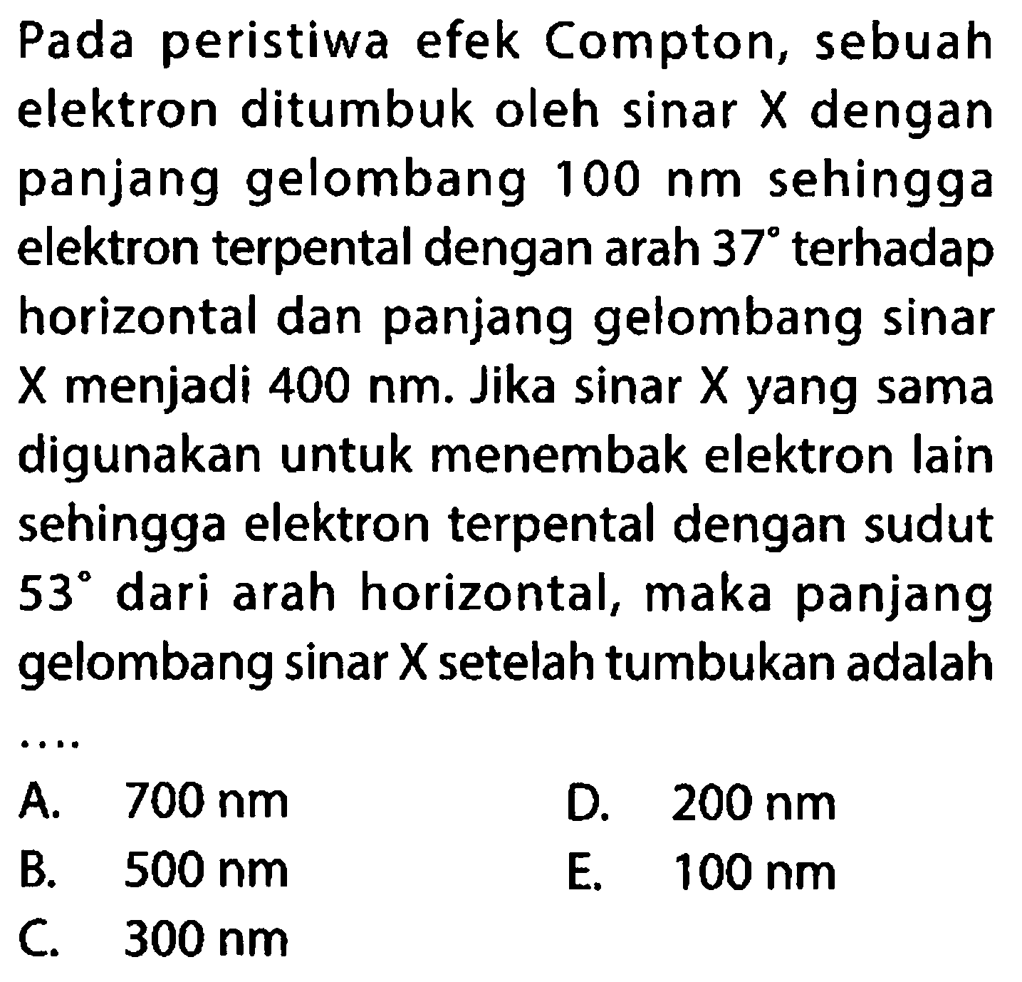 Pada peristiwa efek Compton, sebuah elektron ditumbuk oleh sinar  X  dengan panjang gelombang  100 Nm  sehingga elektron terpental dengan arah  37  terhadap horizontal dan panjang gelombang sinar  X  menjadi  400 Nm . Jika sinar  X  yang sama digunakan untuk menembak elektron lain sehingga elektron terpental dengan sudut  53  dari arah horizontal, maka panjang gelombang  sin a r X  setelah tumbukan adalah
 .. 
 00 Nm   D. 200
D.  200 Nm 
B.  500 Nm 
E.  100 Nm 
C.   300 Nm 