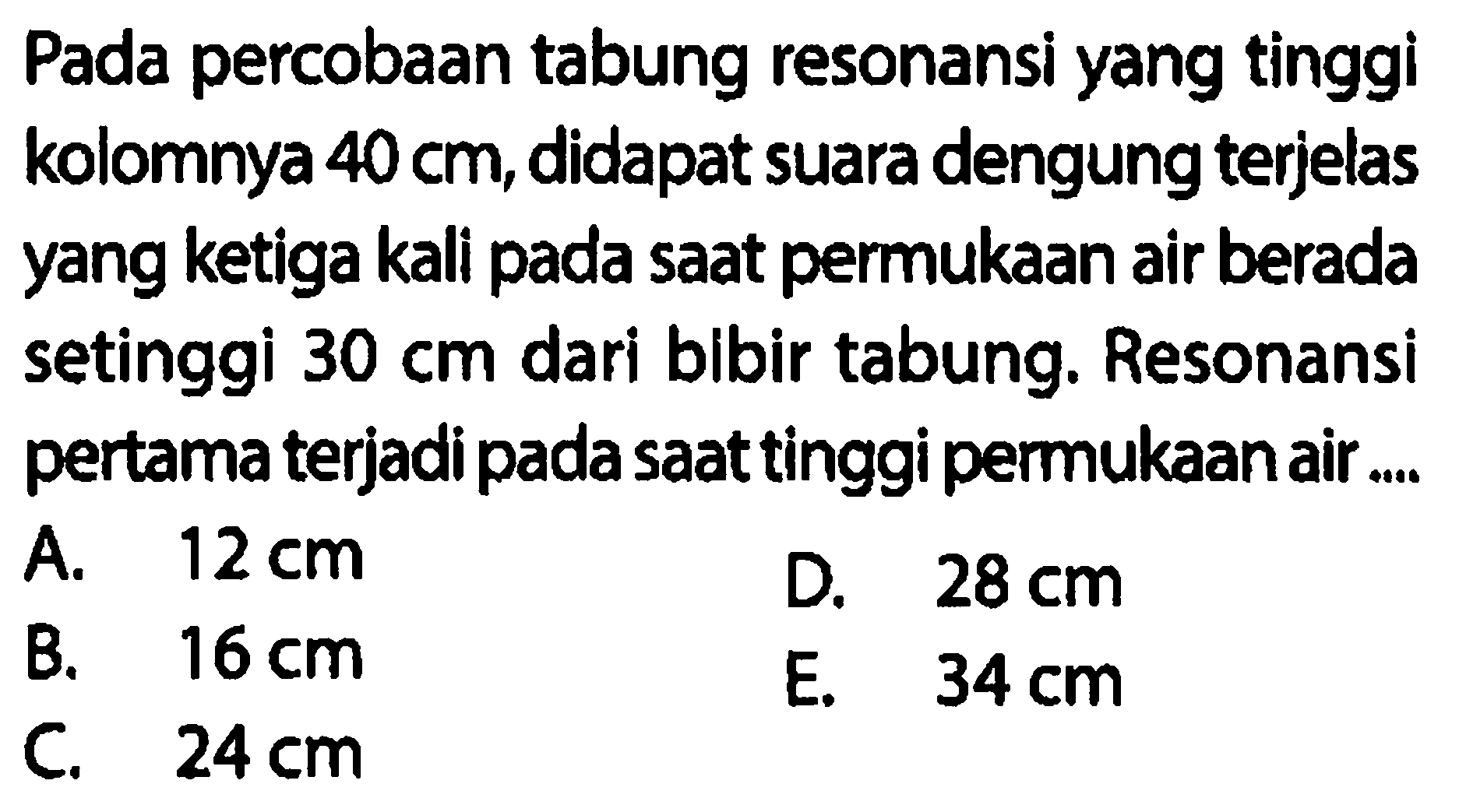 Pada percobaan tabung resonansi yang tinggi kolomnya  40 cm , didapat suara dengung terjelas yang ketiga kali pada saat permukaan air berada setinggi  30 cm  dari bibir tabung. Resonansi pertama terjadi pada saat tinggi permukaan air....
A.  12 cm 
D.  28 cm 
B.  16 cm 
E.  34 cm 