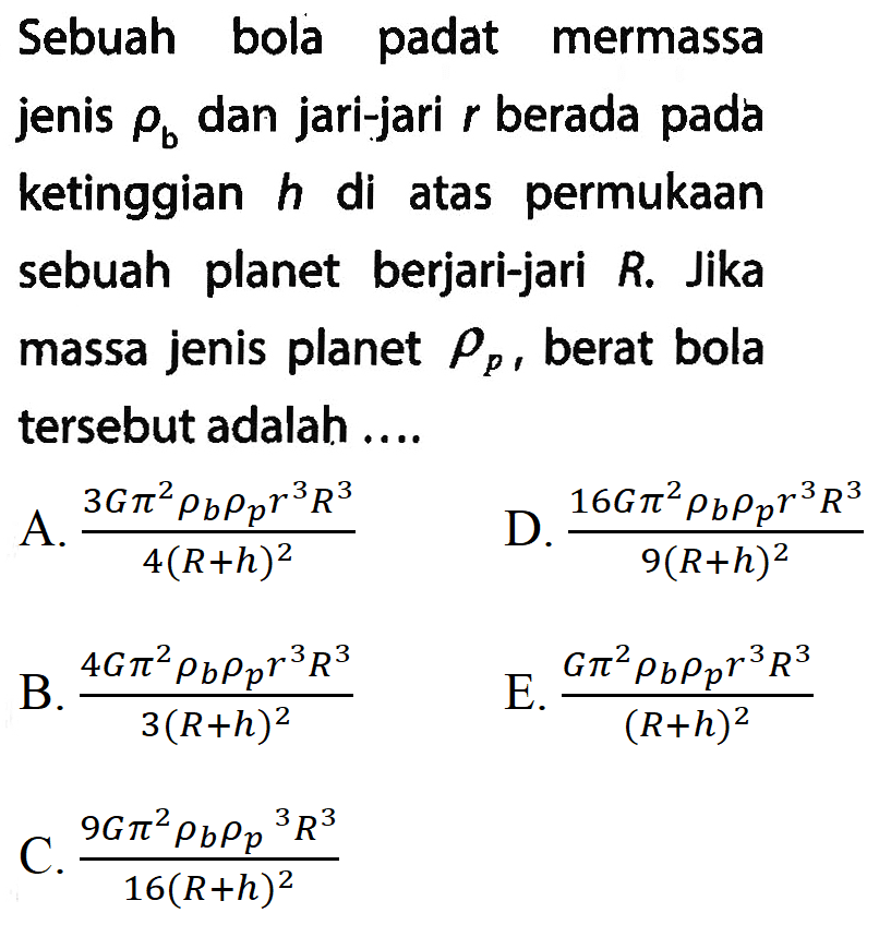 Sebuah bola padat mermassa jenis rho b dan jari-jari r berada pada ketinggian h di atas permukaan sebuah planet berjari-jari R. Jika massa jenis planet rho p, berat bola tersebut adalah ....
A. (3 G pi^2 rho b rho p r^3 R^3)/(4 (R + h)^2) D. (16 G pi^2 rho b rho p r^3 R^3)/(9 (R + h)^2) B. (4 G pi^2 rho b rho p r^3 R^3)/(3 (R + h)^2) E. (G pi^2 rho b rho p r^3 R^3)/((R + h)^2) C. (9 G pi^2 rho b (rho p)^3 R^3)/(16 (R + h)^2) 