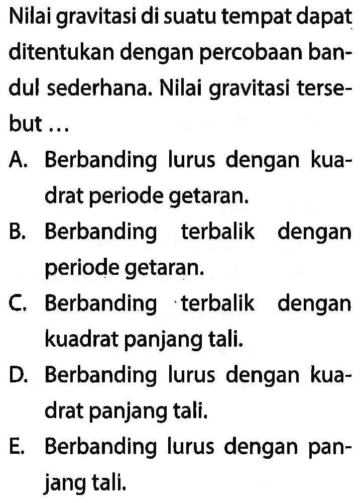 Nilai gravitasi di suatu tempat dapat ditentukan dengan percobaan bandul sederhana. Nilai gravitasi tersebut ...

A. Berbanding lurus dengan kuadrat periode getaran.

B. Berbanding terbalik dengan periode getaran.

C. Berbanding terbalik dengan kuadrat panjang tali.

D. Berbanding lurus dengan kuadrat panjang tali.

E. Berbanding lurus dengan panjang tali.