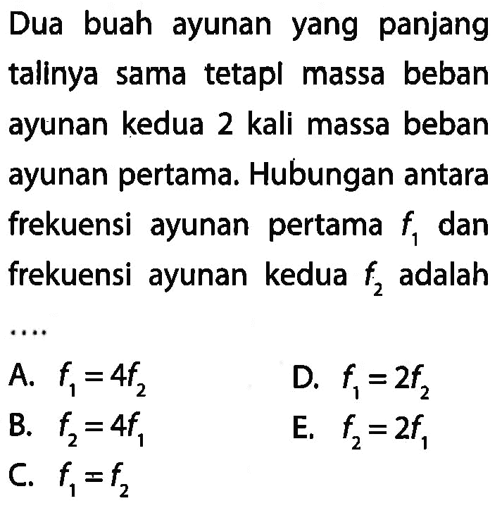 Dua buah ayunan yang panjang talinya sama tetapi massa beban ayunan kedua 2 kali massa beban ayunan pertama. Hubungan antara frekuensi ayunan pertama f1 dan frekuensi ayunan kedua f2 adalah .....