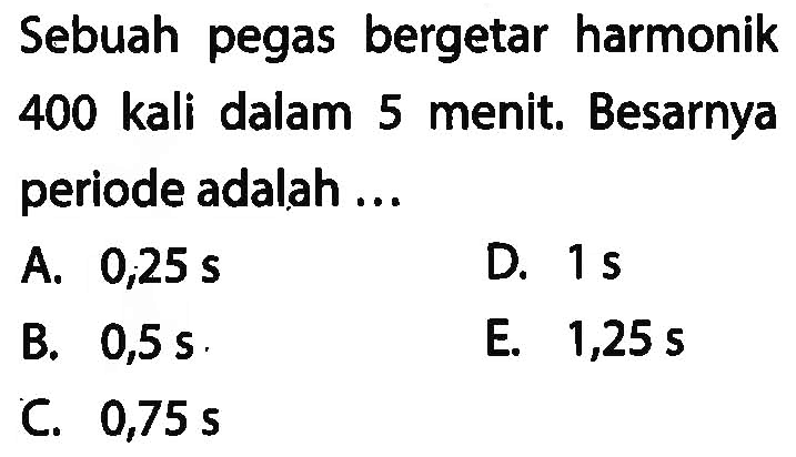 Sebuah pegas bergetar harmonik 400 kali dalam 5 menit. Besarnya periode adalah ...
A.  0,25 ~s 
D.  1 ~s 
B.  0,5 ~s .
E.  1,25 ~s 
C.  0,75 ~s 