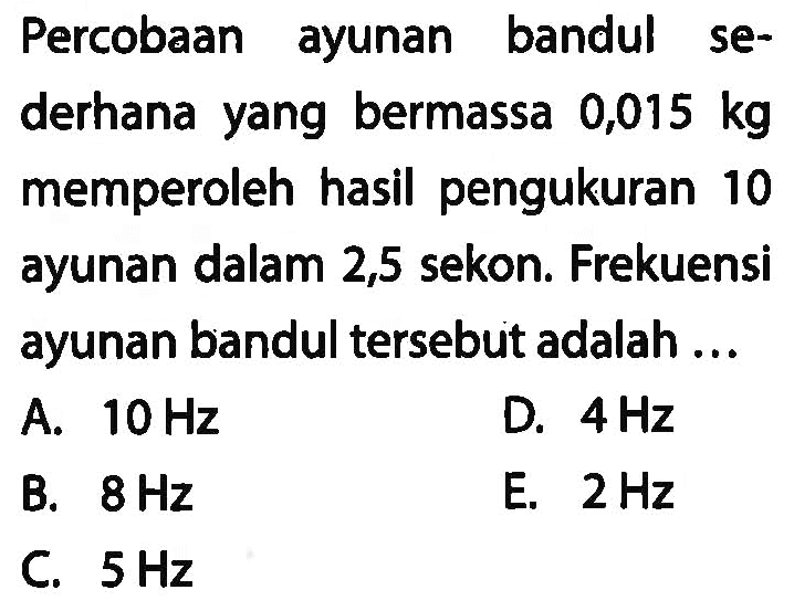 Percobaan ayunan bandul sederhana yang bermassa 0,015 kg memperoleh hasil pengukuran 10 ayunan dalam 2,5 sekon. Frekuensi ayunan bandul tersebut adalah ...
A.  10 Hz 
D.  4 Hz 
B.  8 Hz 
E.  2 Hz 
C.  5 Hz 