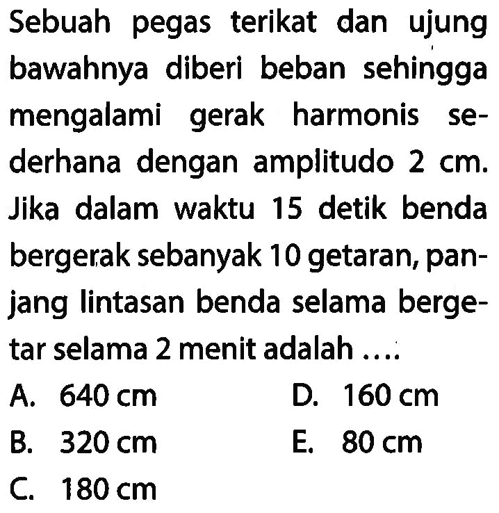 Sebuah pegas terikat dan ujung bawahnya diberi beban sehingga mengalami gerak harmonis sederhana dengan amplitudo  2 cm . Jika dalam waktu 15 detik benda bergerak sebanyak 10 getaran, panjang lintasan benda selama bergetar selama 2 menit adalah ....
A.  640 cm 
D.  160 cm 
B.  320 cm 
E.  80 cm 
C.  180 cm 