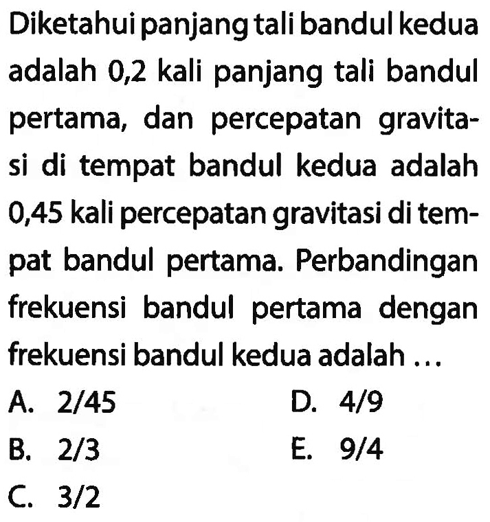 Diketahui panjang tali bandul kedua adalah 0,2 kali panjang tali bandul pertama, dan percepatan gravitasi di tempat bandul kedua adalah 0,45 kali percepatan gravitasi di tempat bandul pertama. Perbandingan frekuensi bandul pertama dengan frekuensi bandul kedua adalah ...
A.  2 / 45 
D.  4 / 9 
B.  2 / 3 
E.  9 / 4 
C.  3 / 2 