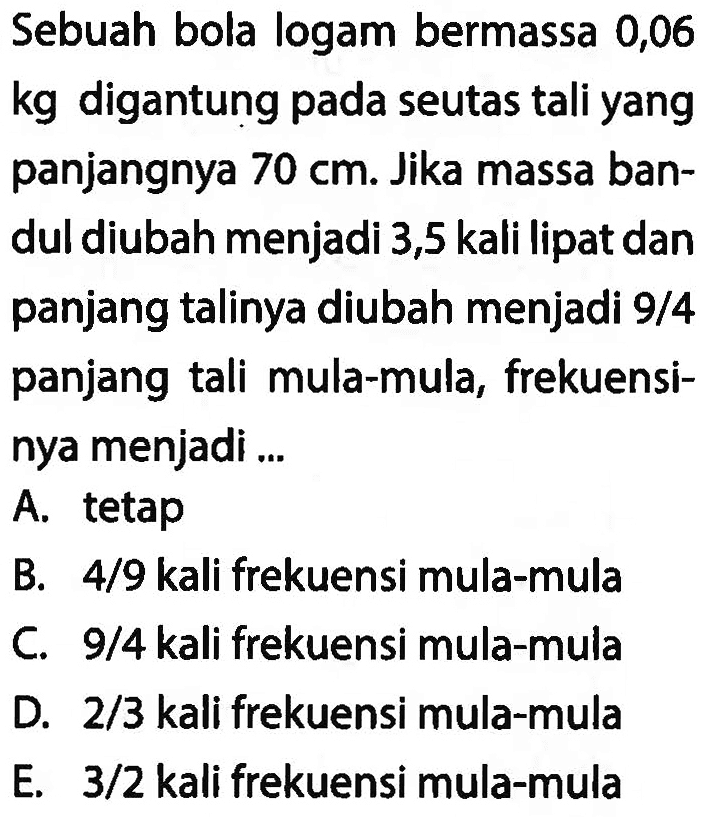 Sebuah bola logam bermassa 0,06  kg  digantung pada seutas tali yang panjangnya  70 cm . Jika massa bandul diubah menjadi 3,5 kali lipat dan panjang talinya diubah menjadi 9/4 panjang tali mula-mula, frekuensinya menjadi ...
A. tetap
B.  4 / 9  kali frekuensi mula-mula
C.  9 / 4  kali frekuensi mula-mula
D.  2 / 3  kali frekuensi mula-mula
E.  3 / 2  kali frekuensi mula-mula