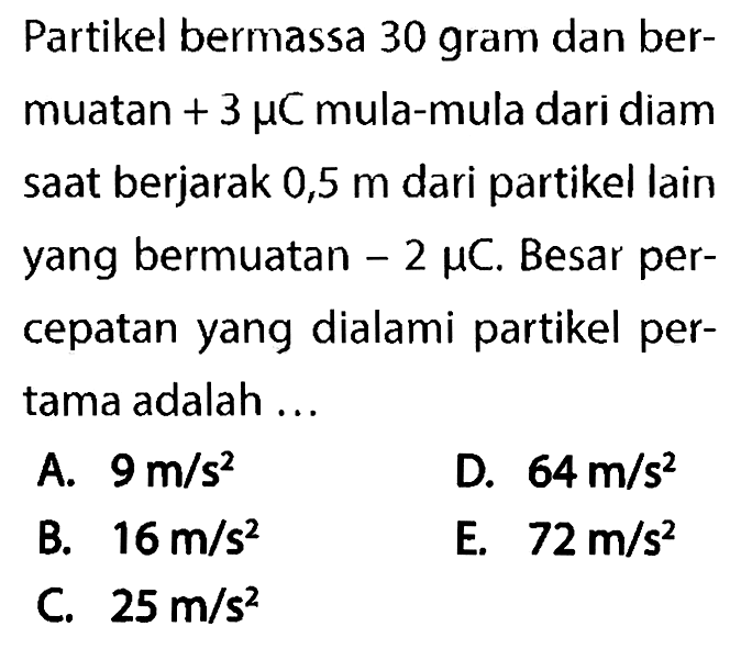 Partikel bermassa 30 gram dan bermuatan +3mu C mula-mula dari diam saat berjarak 0,5 m dari partikel lain yang bermuatan -2mu C . Besar percepatan yang dialami partikel pertama adalah ...
