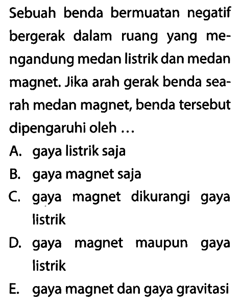 Sebuah benda bermuatan negatif bergerak dalam ruang yang mengandung medan listrik dan medan magnet. Jika arah gerak benda searah medan magnet, benda tersebut dipengaruhi oleh ...
A. gaya listrik saja
B. gaya magnet saja
C. gaya magnet dikurangi gaya listrik

D. gaya magnet maupun gaya listrik

E. gaya magnet dan gaya gravitasi