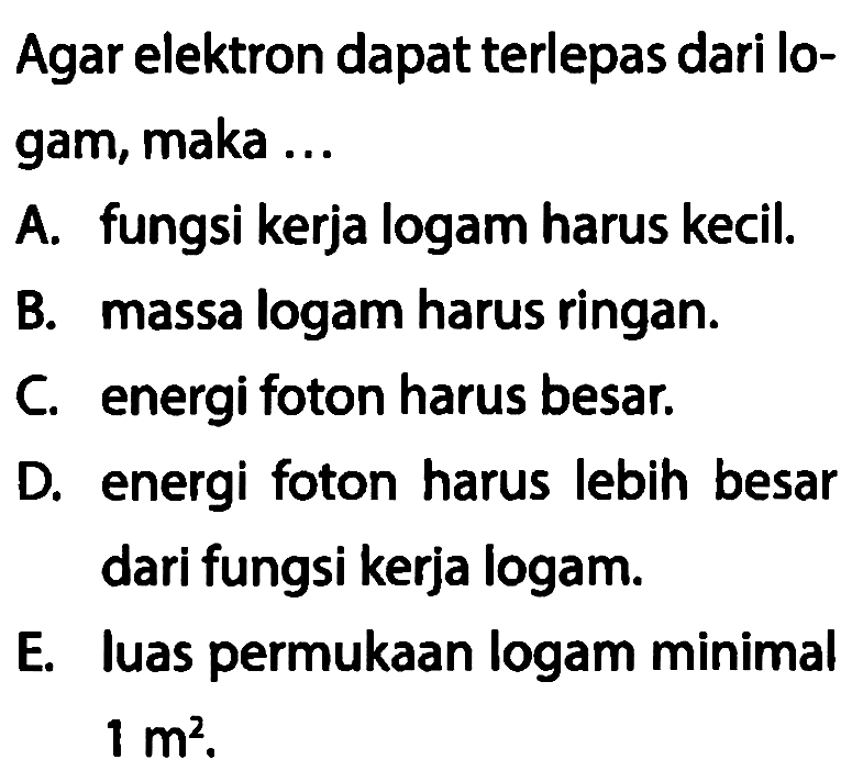 Agar elektron dapat terlepas dari logam, maka ...
A. fungsi kerja logam harus kecil.
B. massa logam harus ringan.
C. energi foton harus besar.
D. energi foton harus lebih besar dari fungsi kerja logam.
E. Iuas permukaan logam minimal 1 m^2.