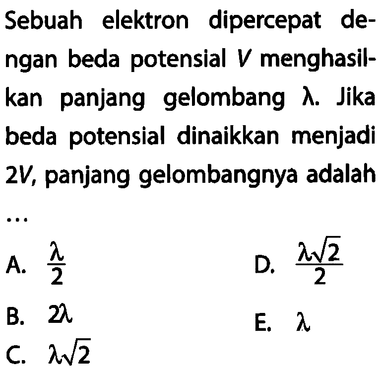 Sebuah elektron dipercepat dengan beda potensial  V  menghasilkan panjang gelombang  lambda . Jika beda potensial dinaikkan menjadi  2 V , panjang gelombangnya adalah
A.  {lambda}/{2} 
D.  {lambda akar{2}}/{2} 
B.  2 lambda 
E.  lambda 
C.  lambda akar{2} 