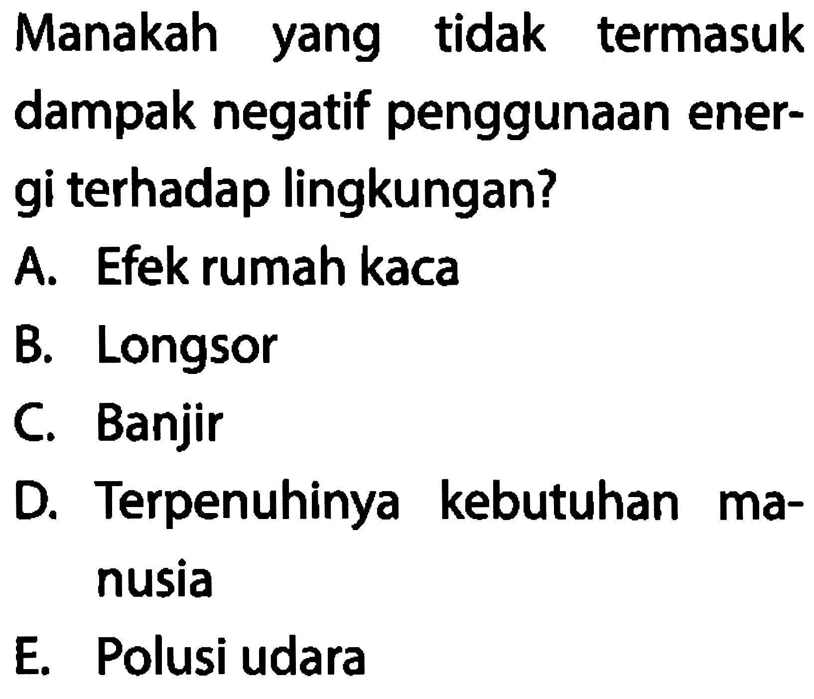 Manakah yang tidak termasuk dampak negatif penggunaan energi terhadap lingkungan? 
A. Efek rumah kaca 
B. Longsor 
C. Banjir 
D. Terpenuhinya kebutuhan manusia 
E. Polusi udara