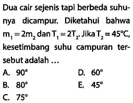 Dua cair sejenis tapi berbeda suhunya dicampur. Diketahui bahwa m1 = 2m2 dan T1 = 2T2. Jika T2 = 45 C, kesetimbang suhu campuran tersebut adalah ...