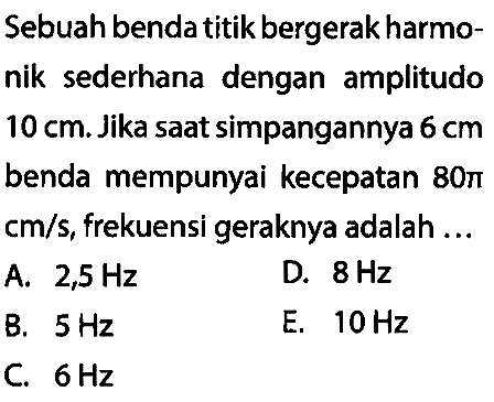 Sebuah benda titik bergerak harmonik sederhana dengan amplitudo  10 cm . Jika saat simpangannya  6 cm  benda mempunyai kecepatan  80 pi   cm / s , frekuensi geraknya adalah ...
A.  2,5 Hz 
D.  8 Hz 
B.  5 Hz 
E.  10 Hz 
C.  6 Hz 