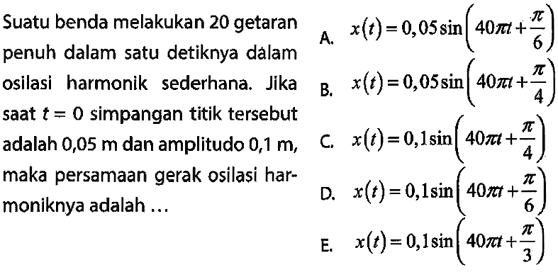 Suatu benda melakukan 20 getaran penuh dalam satu detiknya dálam
A.  x(t)=0,05 sin (40 pi t+(pi)/(6))  osilasi harmonik sederhana. Jika

B.  x(t)=0,05 sin (40 pi t+(pi)/(4))  saat  t=0  simpangan titik tersebut adalah 0,05 man amplitudo 0,1 m,
C.  x(t)=0,1 sin (40 pi t+(pi)/(4))  maka persamaan gerak osilasi harmoniknya adalah ...
D.  x(t)=0,1 sin (40 pi t+(pi)/(6)) 
E.  x(t)=0,1 sin (40 pi t+(pi)/(3)) 