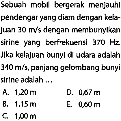 Sebuah mobil bergerak menjauhi pendengar yang diam dengan kelajuan  30 m / s  dengan membunyikan sirine yang berfrekuensi  370 Hz . Jika kelajuan bunyi di udara adalah  340 m / s , panjang gelombang bunyi sirine adalah ...
A.  1,20 m 
D.  0,67 m 
B.  1,15 m 
E,  0,60 m 
C.  1,00 m 