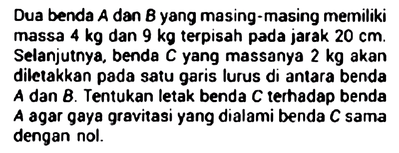 Dua benda A dan B yang masing-masing memiliki massa 4 kg dan 9 kg terpisah pada jarak 20 cm. Selanjutnya, benda C yang massanya 2 kg akan diletakkan pada satu garis lurus di antara benda A dan B. Tentukan letak benda C terhadap benda A agar gaya gravitasi yang dialami benda C sama dengan nol.