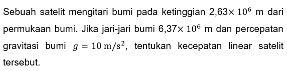 Sebuah satelit mengitari bumi pada ketinggian  2,63 x 10^6 m  dari permukAn bumi. Jika jari-jari bumi  6,37 x 10^6 m  dan percepatan gravitasi bumi  g=10 m / s^2 , tentukan kecepatan linear satelit tersebut.