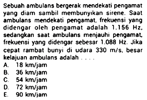 Sebuah ambulans bergerak mendekati pengamat yang diam sambil membunyikan sirene. Saat ambulans mendekati pengamat, frekuensi yang didengar oleh pengamat adalah  1.156 Hz . sedangkan saat ambulans menjauhi pengamat. frekuensi yang didengar sebesar  1.088 Hz . Jika cepal rambat bunyi di udara  330 m / s . besar kelajuan ambulans adalah ....
A.  18 km / jam 
B.  36 km / jam 
C.  54 km / jam 
D.  72 km / jam 
E.  90 km / jam 