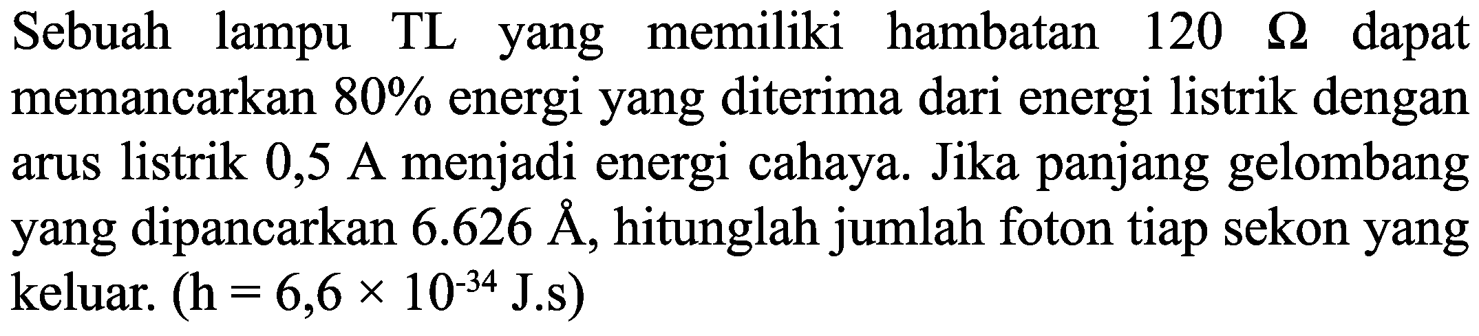 Sebuah lampu TL yang memiliki hambatan  120  Ohm  dapat memancarkan  80 %  energi yang diterima dari energi listrik dengan arus listrik 0,5 A menjadi energi cahaya. Jika panjang gelombang yang dipancarkan  6.626 A , hitunglah jumlah foton tiap sekon yang keluar.  (H=6,6 x 10^{-34} J. s)