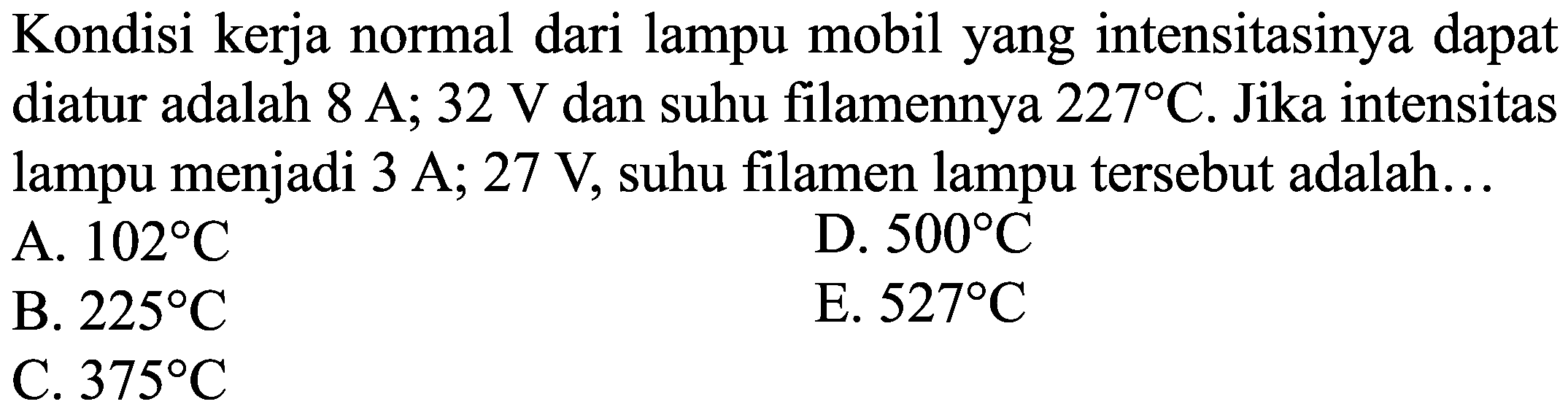 Kondisi kerja normal dari lampu mobil yang intensitasinya dapat diatur adalah  8 A; 32 V dan suhu filamennya  227 C . Jika intensitas lampu menjadi 3 A; 27 V, suhu filamen lampu tersebut adalah...
A.  102 C 
D.  500 C 
B.  225 C 
E.  527 C 