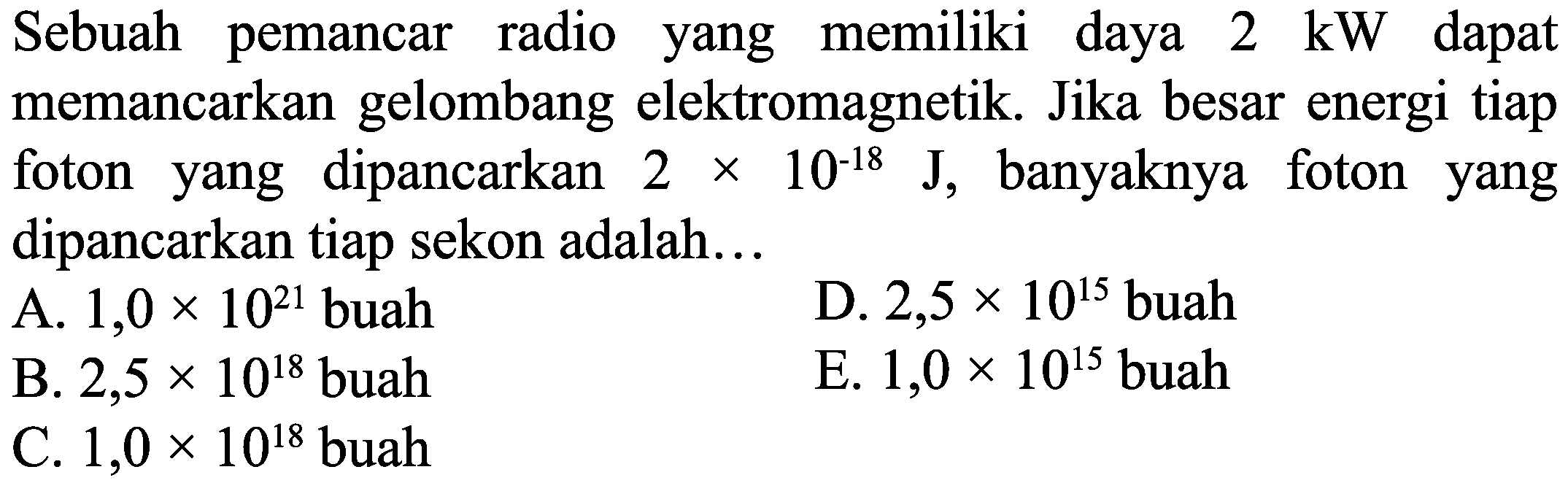 Sebuah pemancar radio yang memiliki daya  2 \mathrm{~kW}  dapat memancarkan gelombang elektromagnetik. Jika besar energi tiap foton yang dipancarkan  2 x 10^(-18) J, banyaknya foton yang dipancarkan tiap sekon adalah...
A.  1,0 x 10^{21}  buah
D.  2,5 x 10^{15}  buah
B.  2,5 x 10^{18}  buah
E.  1,0 x 10^{15}  buah
C.  1,0 x 10^{18}  buah