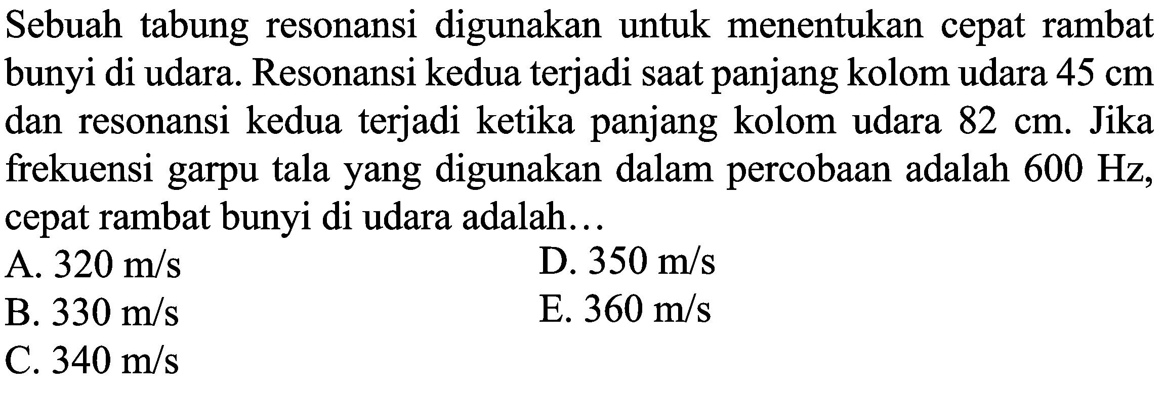 Sebuah tabung resonansi digunakan untuk menentukan cepat rambat bunyi di udara. Resonansi kedua terjadi saat panjang kolom udara  45 cm  dan resonansi kedua terjadi ketika panjang kolom udara  82 cm . Jika frekuensi garpu tala yang digunakan dalam percobaan adalah  600 Hz , cepat rambat bunyi di udara adalah...
A.  320 m / s 
D.  350 m / s 
B.  330 m / s 
E.  360 m / s 
C.  340 m / s 