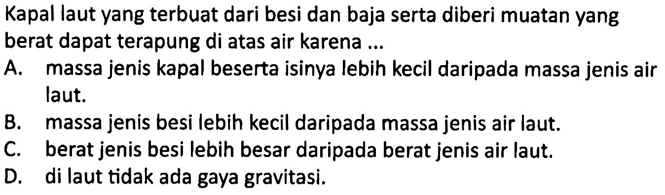 Kapal laut yang terbuat dari besi dan baja serta diberi muatan yang berat dapat terapung di atas air karena ...
A. massa jenis kapal beserta isinya lebih kecil daripada massa jenis air laut.
B. massa jenis besi lebih kecil daripada massa jenis air laut.
C. berat jenis besi lebih besar daripada berat jenis air laut.
D. di laut tidak ada gaya gravitasi.