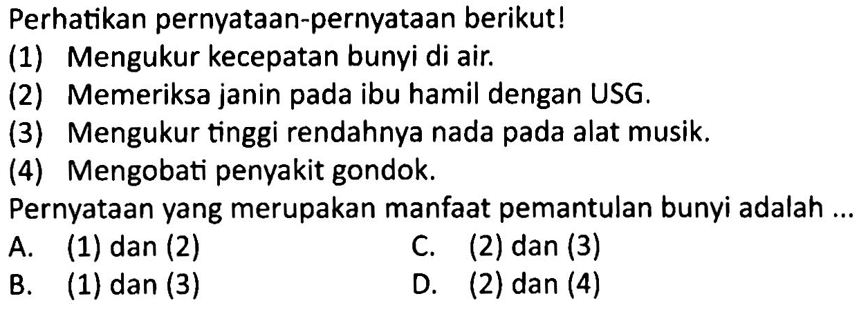 Perhatikan pernyataan-pernyataan berikut!
(1) Mengukur kecepatan bunyi di air.
(2) Memeriksa janin pada ibu hamil dengan USG.
(3) Mengukur tinggi rendahnya nada pada alat musik.
(4) Mengobati penyakit gondok.
Pernyataan yang merupakan manfaat pemantulan bunyi adalah ...
A. (1) dan (2)
C. (2) dan (3)
B. (1) dan (3)
D. (2)  dan(4) 