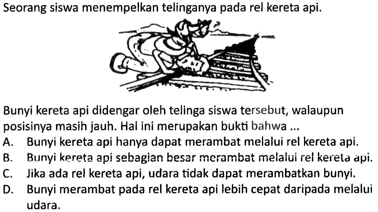 Seorang siswa menempelkan telinganya pada rel kereta api.
Bunyi-kereta api didengar oleh telinga siswa tersebu
Bunyi kereta api didengar oleh telinga siswa tersebut, walaupun posisinya masih jauh. Hal ini merupakan bukti bahwa ...
A. Bunyi kereta api hanya dapat merambat melalui rel kereta api.
B. Bunyi kereta api sebagian besar merambat melalui rel kereta api.
C. Jika ada rel kereta api, udara tidak dapat merambatkan bunyi.
D. Bunyi merambat pada rel kereta api lebih cepat daripada melalui udara.