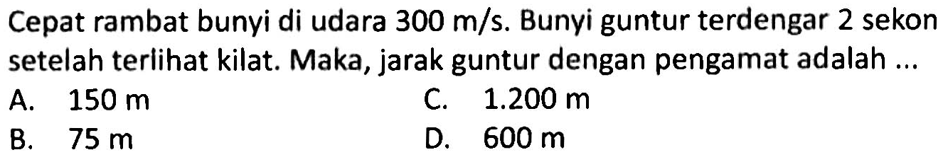 Cepat rambat bunyi di udara  300 m / s . Bunyi guntur terdengar 2 sekon setelah teriihat kilat. Maka, jarak guntur dengan pengamat adalah ...
A.  150 m 
C.  1.200 m 
B.  75 m 
D.  600 m 