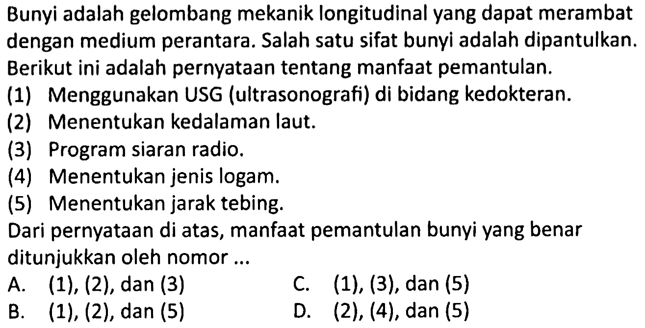 Bunyi adalah gelombang mekanik longitudinal yang dapat merambat dengan medium perantara. Salah satu sifat bunyi adalah dipantulkan. Berikut ini adalah pernyataan tentang manfaat pemantulan.
(1) Menggunakan USG (ultrasonografi) di bidang kedokteran.
(2) Menentukan kedalaman laut.
(3) Program siaran radio.
(4) Menentukan jenis logam.
(5) Menentukan jarak tebing.
Dari pernyataan di atas, manfaat pemantulan bunyi yang benar ditunjukkan oleh nomor...
A.  (1),(2), dan(3) 
C.  (1),(3), dan(5) 
B.  (1),(2) , dan  (5) 
D.  (2),(4), dan(5) 