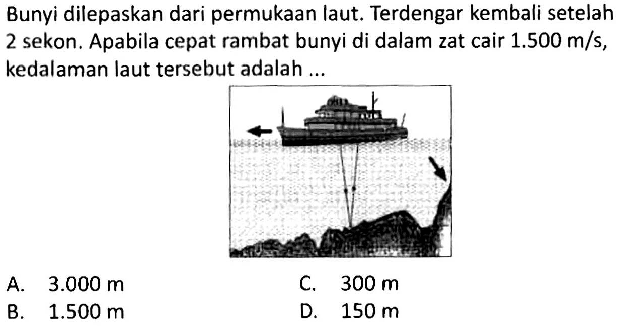 Bunyi dilepaskan dari permukaan laut. Terdengar kembali setelah 2 sekon. Apabila cepat rambat bunyi di dalam zat cair  1.500 m / s , kedalaman laut tersebut adalah ...
A.  3.000 m 
B.   1.500 m 
C.  300 m 
D.  150 m 