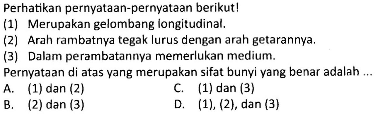 Perhatikan pernyatAn-pernyatAn berikut!
(1) Merupakan gelombang longitudinal.
(2) Arah rambatnya tegak lurus dengan arah getarannya.
(3) Dalam perambatannya memerlukan medium.
PernyatAn di atas yang merupakan sifat bunyi yang benar adalah...
A. (1) dan (2)
C. (1) dan (3)
B. (2) dan (3)
D.  (1),(2), dan(3) 