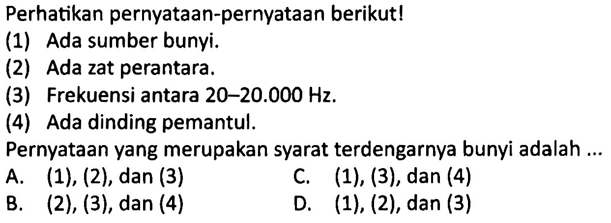 Perhatikan pernyatAn-pernyatAn berikut!
(1) Ada sumber bunyi.
(2) Ada zat perantara.
(3) Frekuensi antara 20-20.000 Hz.
(4) Ada dinding pemantul.
PernyatAn yang merupakan syarat terdengarnya bunyi adalah ...
A. (1), (2), dan (3)
C. (1), (3), dan (4)
B.  (2),(3), dan(4) 
D.  (1),(2), dan(3) 